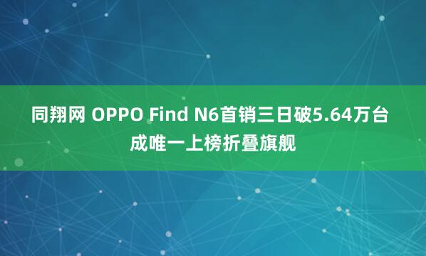 同翔网 OPPO Find N6首销三日破5.64万台 成唯一上榜折叠旗舰