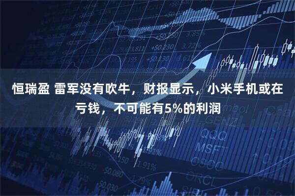 恒瑞盈 雷军没有吹牛，财报显示，小米手机或在亏钱，不可能有5%的利润