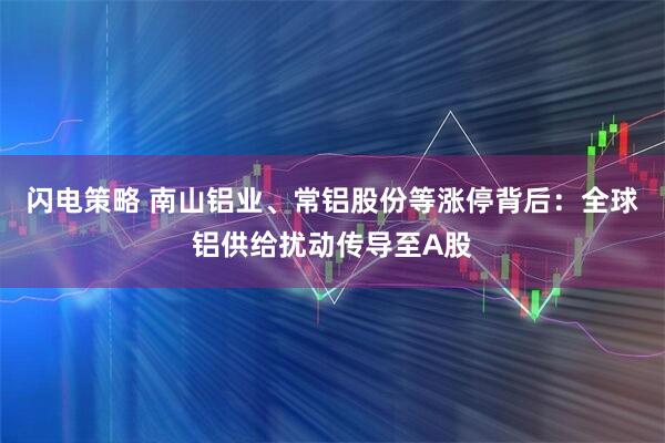 闪电策略 南山铝业、常铝股份等涨停背后：全球铝供给扰动传导至A股