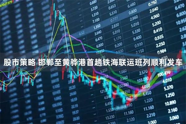 股市策略 邯郸至黄骅港首趟铁海联运班列顺利发车