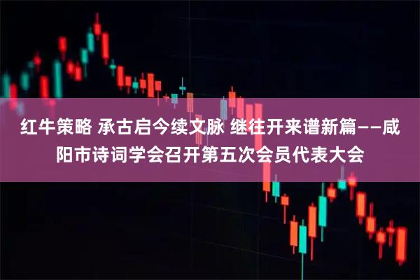 红牛策略 承古启今续文脉 继往开来谱新篇——咸阳市诗词学会召开第五次会员代表大会