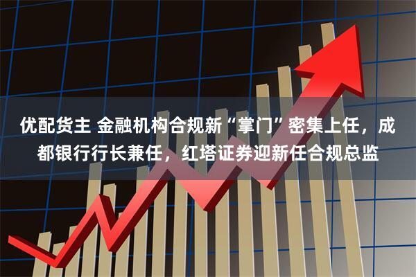 优配货主 金融机构合规新“掌门”密集上任，成都银行行长兼任，红塔证券迎新任合规总监