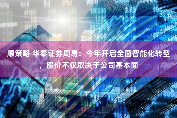 顺策略 华泰证券周易：今年开启全面智能化转型，股价不仅取决于公司基本面