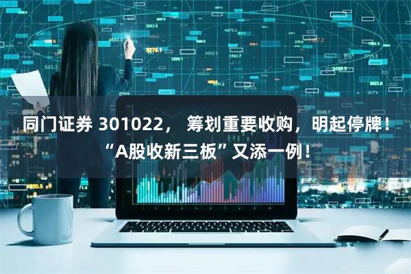 同门证券 301022， 筹划重要收购，明起停牌！“A股收新三板”又添一例！
