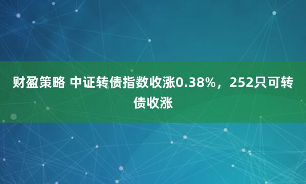 财盈策略 中证转债指数收涨0.38%，252只可转债收涨