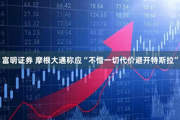 富明证券 摩根大通称应“不惜一切代价避开特斯拉”