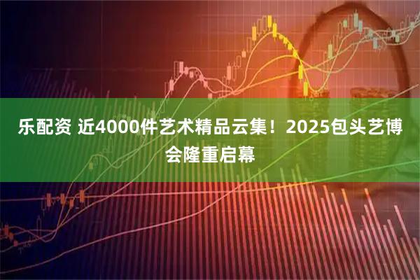 乐配资 近4000件艺术精品云集!2025包头艺博会隆重启幕
