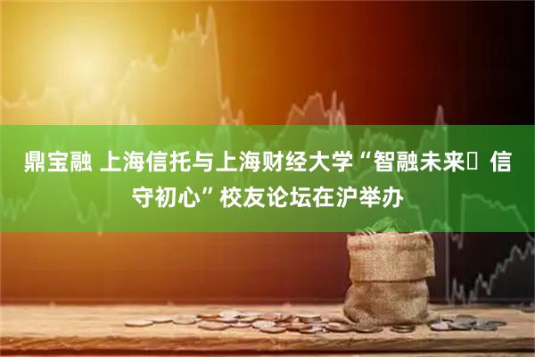 鼎宝融 上海信托与上海财经大学“智融未来・信守初心”校友论坛在沪举办